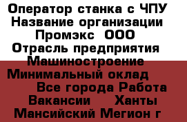 Оператор станка с ЧПУ › Название организации ­ Промэкс, ООО › Отрасль предприятия ­ Машиностроение › Минимальный оклад ­ 70 000 - Все города Работа » Вакансии   . Ханты-Мансийский,Мегион г.